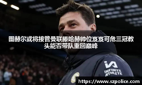 图赫尔或将接管曼联滕哈赫帅位岌岌可危三冠教头能否带队重回巅峰